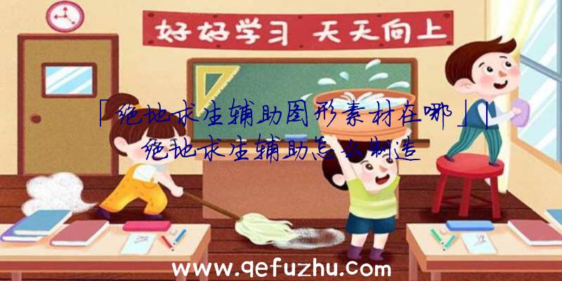 「绝地求生辅助图形素材在哪」|绝地求生辅助怎么制造